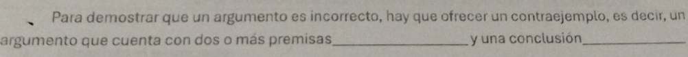 Para demostrar que un argumento es incorrecto, hay que ofrecer un contraejemplo, es decir, un 
argumento que cuenta con dos o más premisas_ y una conclusión_