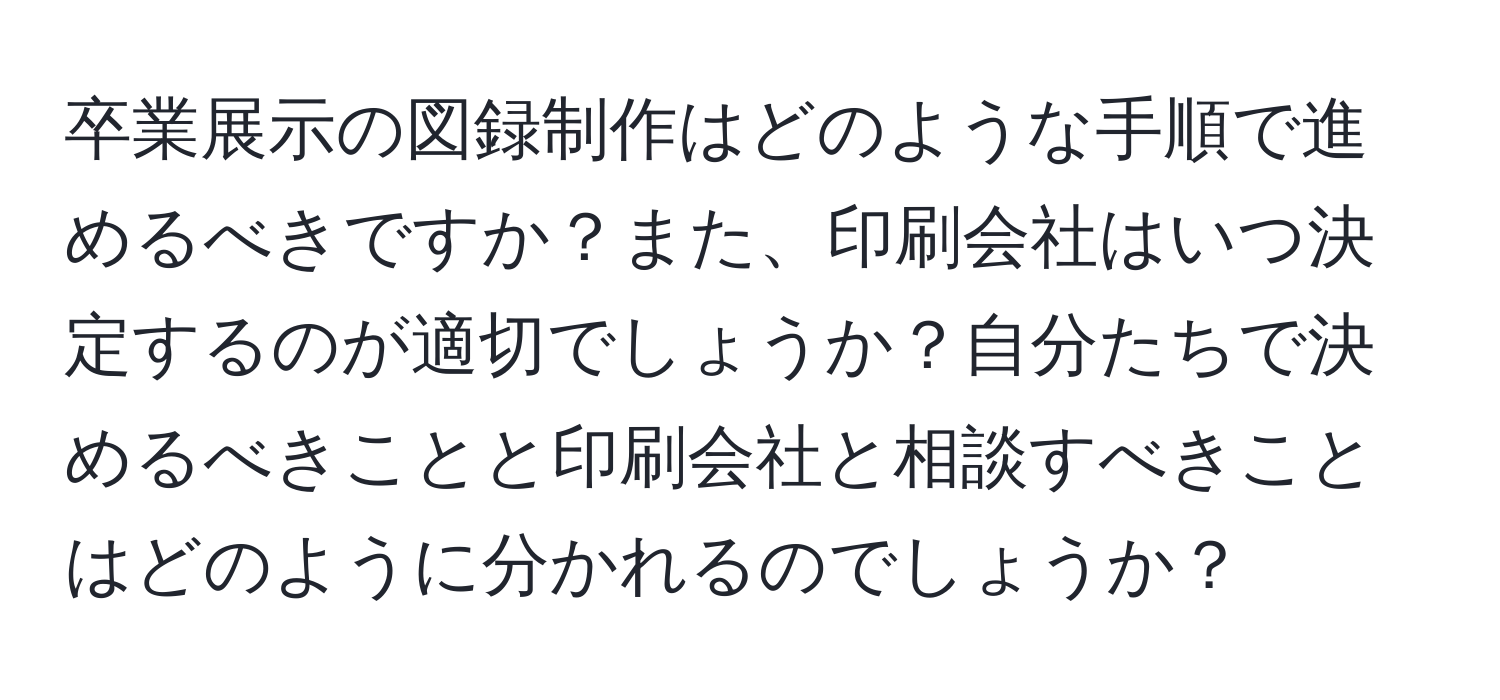 卒業展示の図録制作はどのような手順で進めるべきですか？また、印刷会社はいつ決定するのが適切でしょうか？自分たちで決めるべきことと印刷会社と相談すべきことはどのように分かれるのでしょうか？