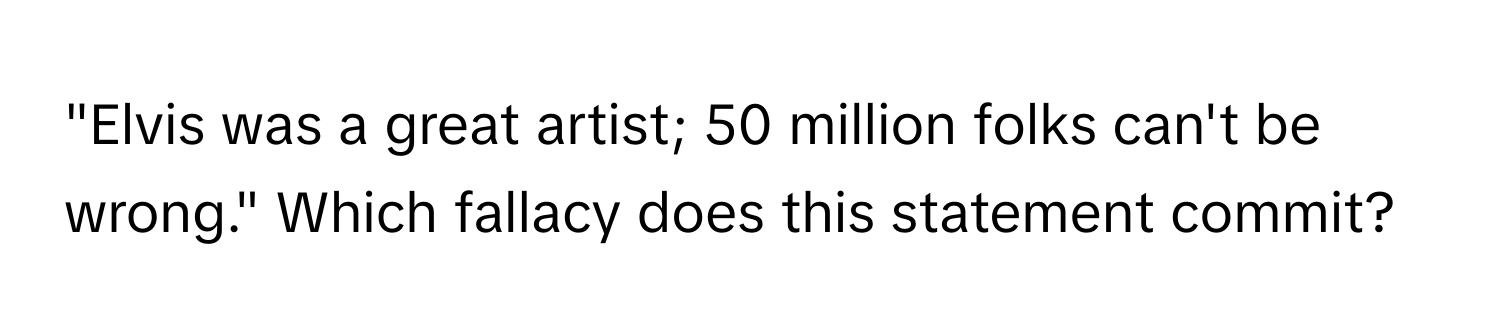 "Elvis was a great artist; 50 million folks can't be wrong." Which fallacy does this statement commit?