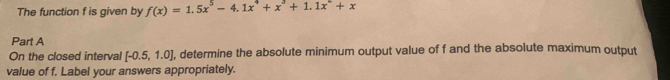 The function f is given by f(x)=1.5x^5-4.1x^4+x^3+1.1x^2+x
Part A 
On the closed interval [-0.5,1.0] , determine the absolute minimum output value of f and the absolute maximum output 
value of f. Label your answers appropriately.