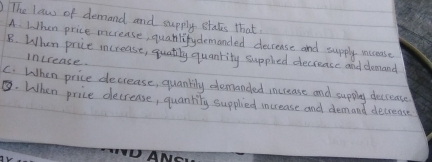 )The low of demand and supply states that
A. When price mcrease, quanlifydemanded decrense and supply mccease
B. When price increase, quatiny quanrity suppled decrease and demand
increase.
C. When price decrease, quankily demanded increase and suppiy deccease
. When price decrease, quantity supplied increase and demand decrease