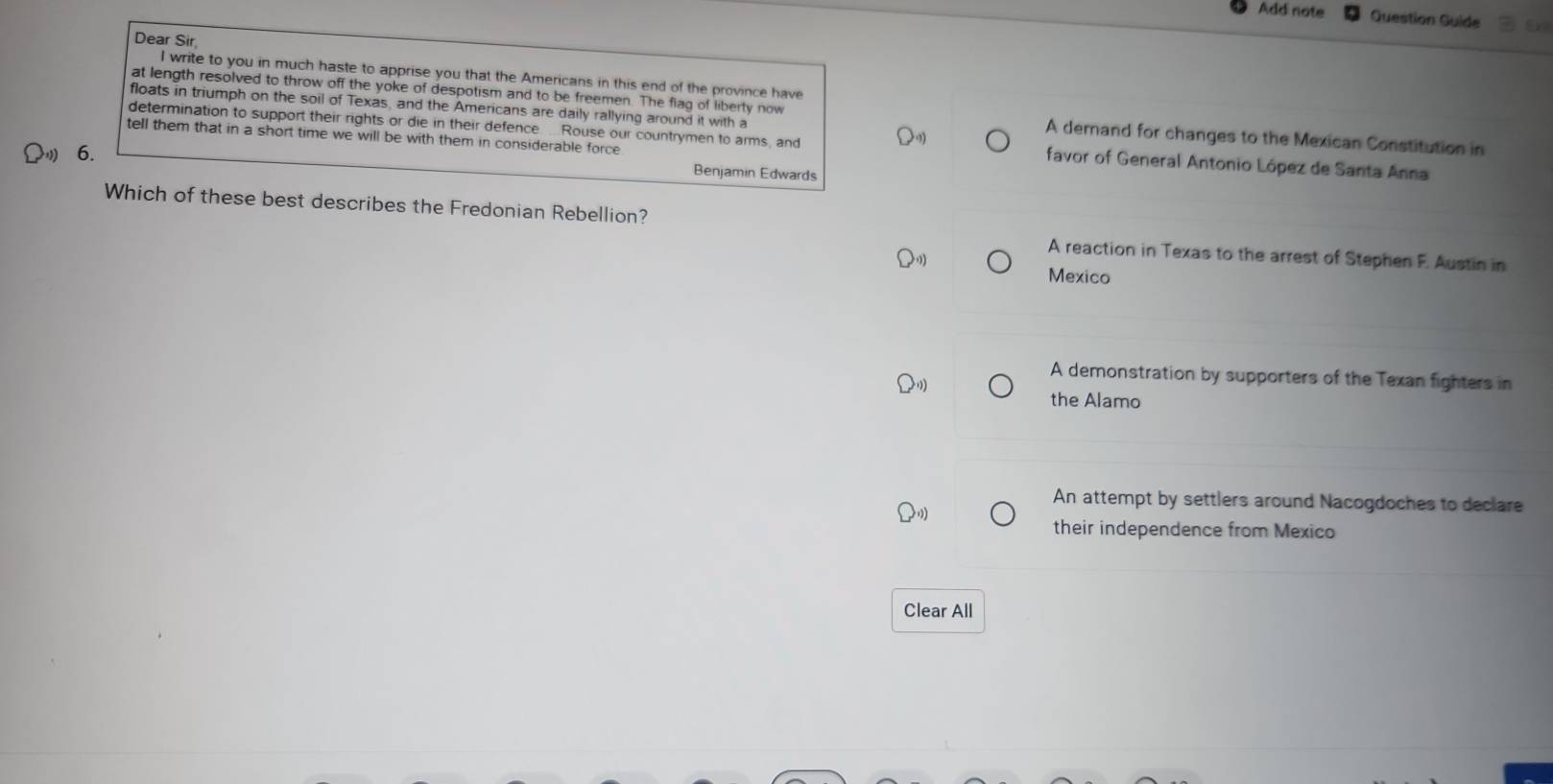 Add note Question Guide 5
Dear Sir
I write to you in much haste to apprise you that the Americans in this end of the province have
floats in triumph on the soil of Texas, and the Americans are daily rallying around it with a
at length resolved to throw off the yoke of despotism and to be freemen. The flag of liberty now A demand for changes to the Mexican Constitution in
tell them that in a short time we will be with them in considerable force
determination to support their rights or die in their defence . Rouse our countrymen to arms, and favor of General Antonio López de Santa Anna
6.
Benjamin Edwards
Which of these best describes the Fredonian Rebellion?
A reaction in Texas to the arrest of Stephen F. Austin in
Mexico
A demonstration by supporters of the Texan fighters in
the Alamo
An attempt by settlers around Nacogdoches to declare
their independence from Mexico
Clear All