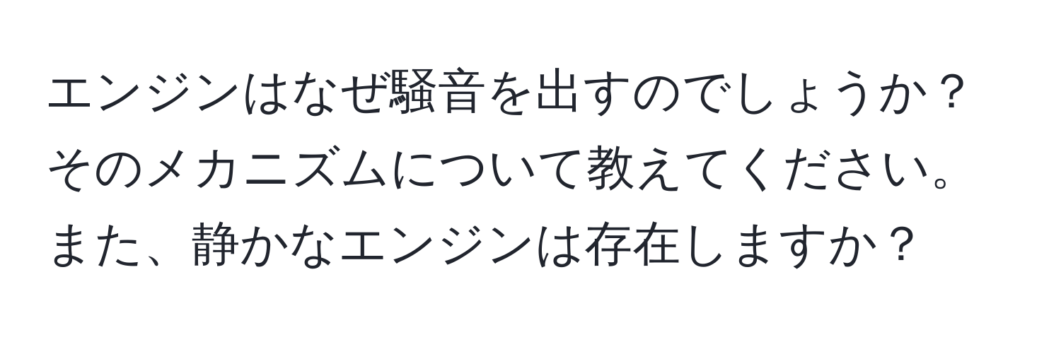 エンジンはなぜ騒音を出すのでしょうか？そのメカニズムについて教えてください。また、静かなエンジンは存在しますか？