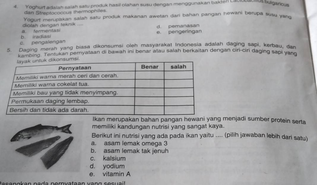 Yoghurt adalah salah satu produk hasil olahan susu dengan menggunakan bakter Lactobacius bulgaricus
dan Streptococcus thermophiles.
Yogurt merupakan salah satu produk makanan awetan dari bahan pangan hewani berupa susu yang
diolah dengan teknik ....
a. fermentasi d. pemanasan
b. iradiasi e. pengeringan
c. pengalengan
5. Daging merah yang biasa dikonsumsi oleh masyarakat Indonesia adalah daging sapi, kerbau, dan
kambing. Tentukan pernyataan di bawah ini benar atau salah berkaitan dengan ciri-ciri daging sapi yang
.
Ikan merupakan bahan pangan hewani yang menjadi sumber protein serta
memiliki kandungan nutrisi yang sangat kaya.
Berikut ini nutrisi yang ada pada ikan yaitu .... (pilih jawaban lebih dari satu)
a. asam lemak omega 3
b. asam lemak tak jenuh
c. kalsium
d. yodium
e. vitamin A
ʔasangkan pada pernvataan vang sesuail