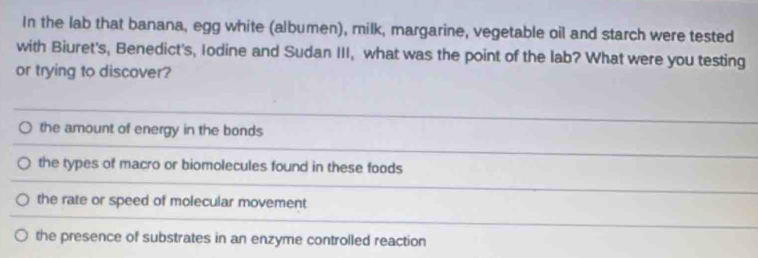 In the lab that banana, egg white (albumen), milk, margarine, vegetable oil and starch were tested
with Biuret's, Benedict's, Iodine and Sudan III, what was the point of the lab? What were you testing
or trying to discover?
the amount of energy in the bonds
the types of macro or biomolecules found in these foods
the rate or speed of molecular movement
the presence of substrates in an enzyme controlled reaction