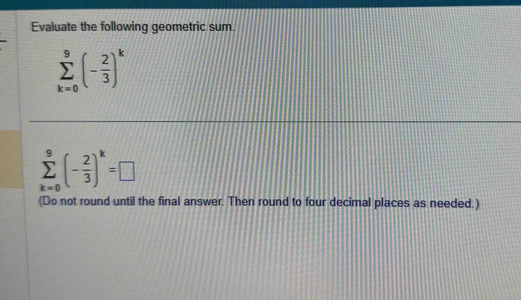 Evaluate the following geometric sum.
sumlimits _(k=0)^9(- 2/3 )^k
sumlimits _(k=0)^9(- 2/3 )^k=□
(Do not round until the final answer. Then round to four decimal places as needed.)