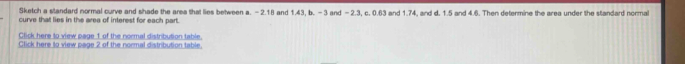 Sketch a standard normal curve and shade the area that lies between a. - 2.18 and 1.43, b. - 3 and - 2.3, c. 0.63 and 1.74, and d. 1.5 and 4.6. Then determine the area under the standard normal 
curve that lies in the area of interest for each part. 
Click here to view page 1 of the normal distribution table. 
Click here to view page 2 of the normal distribution table.