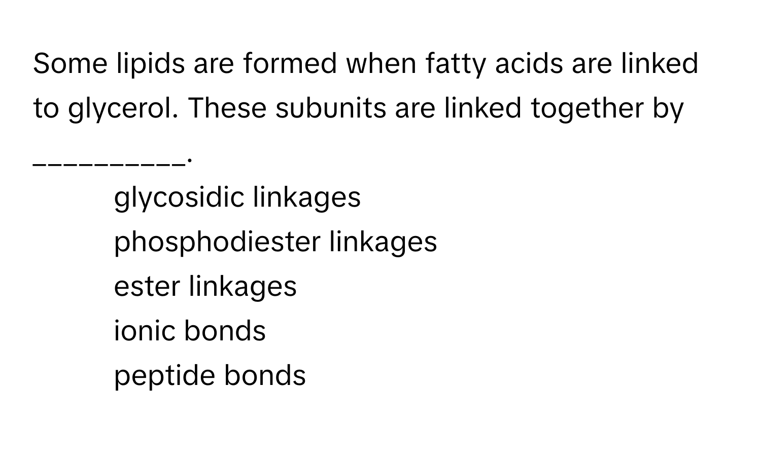 Some lipids are formed when fatty acids are linked to glycerol. These subunits are linked together by __________.

1) glycosidic linkages 
2) phosphodiester linkages 
3) ester linkages 
4) ionic bonds 
5) peptide bonds