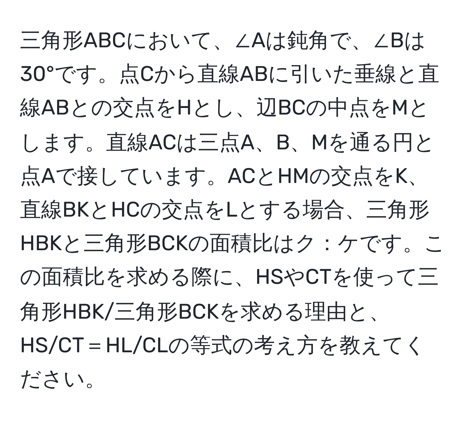 三角形ABCにおいて、∠Aは鈍角で、∠Bは30°です。点Cから直線ABに引いた垂線と直線ABとの交点をHとし、辺BCの中点をMとします。直線ACは三点A、B、Mを通る円と点Aで接しています。ACとHMの交点をK、直線BKとHCの交点をLとする場合、三角形HBKと三角形BCKの面積比はク：ケです。この面積比を求める際に、HSやCTを使って三角形HBK/三角形BCKを求める理由と、HS/CT＝HL/CLの等式の考え方を教えてください。