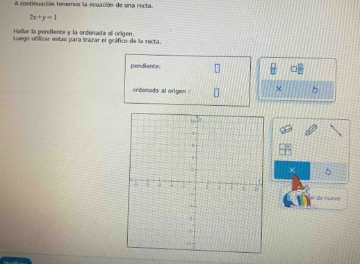 A continuación tenemos la ecuación de una recta.
2x+y=1
Hallar la pendiente y la ordenada al origen. 
Luego utilizar estas para trazar el gráfico de la recta. 
pendiente:
 □ /□    □ /□  
ordenada al origen : 
× 5
× 5
de nuevo