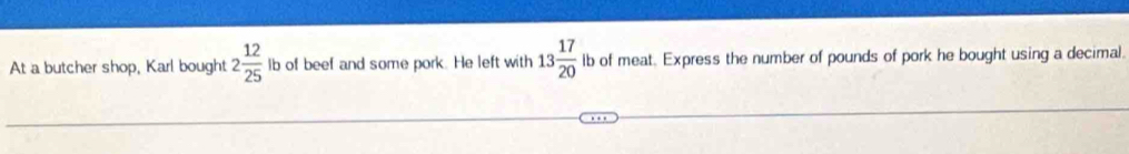 At a butcher shop, Karl bought 2 12/25  lb of beef and some pork. He left with 13 17/20  lb of meat. Express the number of pounds of pork he bought using a decimal.