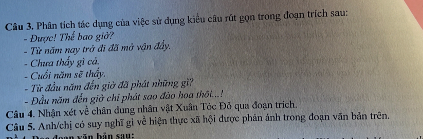 Phân tích tác dụng của việc sử dụng kiểu câu rút gọn trong đoạn trích sau: 
- Được! Thế bao giờ? 
- Từ năm nay trở đi đã mở vận đấy. 
- Chưa thấy gì cả. 
- Cuối năm sẽ thấy. 
- Từ đầu năm đến giờ đã phát những gì? 
- Đầu năm đến giờ chi phát sao đào hoa thôi...! 
Câu 4. Nhận xét về chân dung nhân vật Xuân Tóc Đỏ qua đoạn trích. 
Câu 5. Anh/chị có suy nghĩ gì về hiện thực xã hội được phản ánh trong đoạn văn bản trên. 
aa đoạn văn bản sau: