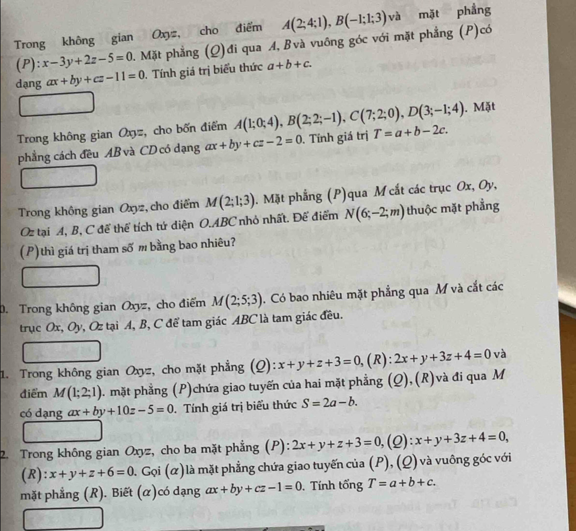 Trong không gian Oxyz, cho điểm A(2;4;1),B(-1;1;3) và mặt phẳng
(P): x-3y+2z-5=0 1. Mặt phẳng (Q)đi qua A, Bvà vuông góc với mặt phẳng (P)có
dạng ax+by+cz-11=0. Tính giá trị biểu thức a+b+c.
Trong không gian Oxyz, cho bốn điểm A(1;0;4),B(2;2;-1),C(7;2;0),D(3;-1;4). Mặt
phẳng cách đều AB và CD có dạng ax+by+cz-2=0. Tính giá trị T=a+b-2c.
Trong không gian Oxyz, cho điểm M(2;1;3). Mặt phẳng (P)qua M cắt các trục Ox, Oy,
Oz tại A, B, C để thể tích tứ diện O.ABC nhỏ nhất. Để điểm N(6;-2;m) thuộc mặt phẳng
(P)thì giá trị tham số m bằng bao nhiêu?
0. Trong không gian Oxyz, cho điểm M(2;5;3). Có bao nhiêu mặt phẳng qua M và cắt các
trục Ox, Oy, Oz tại A, B, C để tam giác ABC là tam giác đều.
1. Trong không gian Oxyz, cho mặt phẳng (Q): x+y+z+3=0, (R): 2x+y+3z+4=0 và
điểm M(1;2;1). mặt phẳng (P)chứa giao tuyến của hai mặt phẳng (Q),(R)và đi qua M
có dạng ax+by+10z-5=0. Tính giá trị biểu thức S=2a-b.
2. Trong không gian Oxyz, cho ba mặt phẳng (P): 2x+y+z+3=0, (Q) + x+y+3z+4=0,
(R): x+y+z+6=0 0. Gọi (α) là mặt phẳng chứa giao tuyến của (P), (Q) và vuông góc với
mặt phẳng (R). Biết (α)có dạng ax+by+cz-1=0. Tính tổng T=a+b+c.