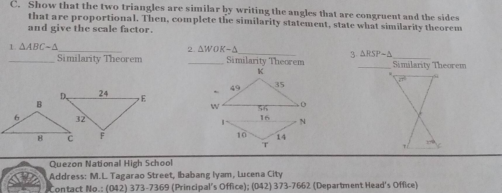 Show that the two triangles are similar by writing the angles that are congruent and the sides
that are proportional. Then, complete the similarity statement, state what similarity theorem
and give the scale factor.
_
_
1. △ ABCsim △
2. △ WOKsim △
3 △ RSPsim △
_Similarity Theorem _Similarity Theorem _Similarity Theorem
 
Quezon National High School
Address: M.L. Tagarao Street, Ibabang Iyam, Lucena City
Contact No.: (042) 373-7369 (Principal's Office); (042) 373-7662 (Department Head’s Office)