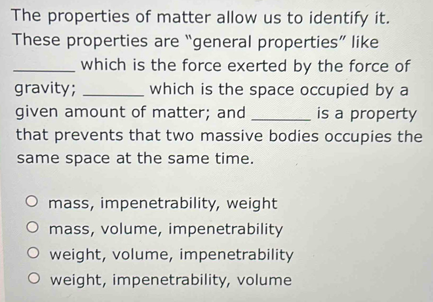 The properties of matter allow us to identify it.
These properties are “general properties” like
_which is the force exerted by the force of
gravity; _which is the space occupied by a
given amount of matter; and _is a property
that prevents that two massive bodies occupies the
same space at the same time.
mass, impenetrability, weight
mass, volume, impenetrability
weight, volume, impenetrability
weight, impenetrability, volume