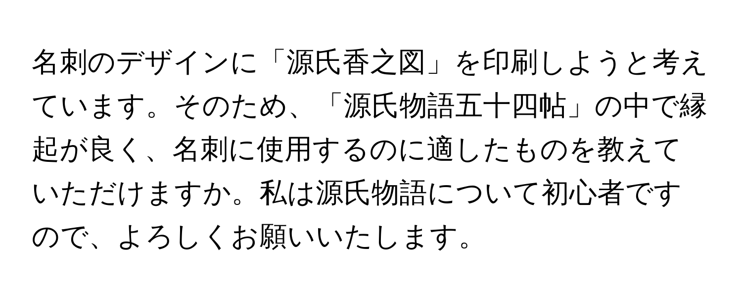 名刺のデザインに「源氏香之図」を印刷しようと考えています。そのため、「源氏物語五十四帖」の中で縁起が良く、名刺に使用するのに適したものを教えていただけますか。私は源氏物語について初心者ですので、よろしくお願いいたします。