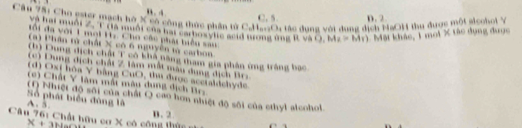 Cầu 751 Cho ester mạch hở X có công thức phần tử CaHatOa tác dung với dung dịch NaOH thu được một alsohol Y D. 2.
C. 5.
và hại muối Z. T tlà muối của hại carhoxylie acid tưrong ứng R. và C. 1 Mặt khảc, 1 moi X tác dụng được
tối đa với 1 mol Hz. Cho câc phát biểu sau
(a) Phân từ chất X có 6 nguyên từ carbon
(b) Dung dịch chất T có khả năng tham gia phân ứng trắng bạc
(c) Dung dịch chất Z làm mắt màu dung dịch Brz
(d) Ox ( hòa Y bằng CuO, thu được acetaldehyde.
(c) Chất Y làm mất màu dụng dịch Brz.
(O Nhiệt độ sối của chất Q cao hơn nhiệt độ sôi của cthyl alcohol.
Số phát biểu đùng là
A. 5.
B. 2.
Câu 76: Chất hữu cơ X có công thức