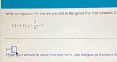 Write an equation for the line parallel to the given line that contains C.
C(-3,7):y= 3/8 x-1
y=□
(Type sour answer in slope-intercept form. Use integers or fractions fo