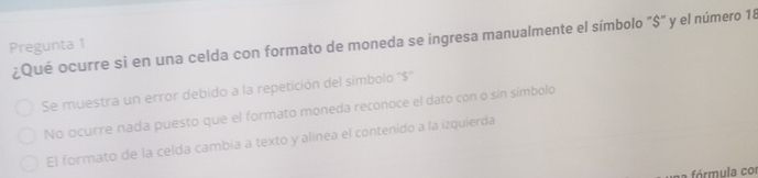 ¿Qué ocurre si en una celda con formato de moneda se ingresa manualmente el símbolo "$" y el número 18
Pregunta 1
Se muestra un error debido a la repetición del símbolo ''$'
No ocurre nada puesto que el formato moneda reconoce el dato con o sin símbolo
El formato de la celda cambia a texto y alínea el contenido a la izquierda
a fórmula cor