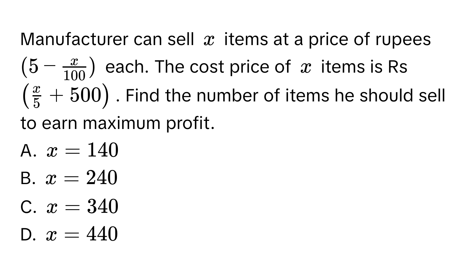 Manufacturer can sell $x$ items at a price of rupees $(5 -  x/100 )$ each. The cost price of $x$ items is Rs $( x/5  + 500)$. Find the number of items he should sell to earn maximum profit.
A. $x = 140$
B. $x = 240$
C. $x = 340$
D. $x = 440$