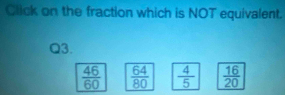 Click on the fraction which is NOT equivalent.
Q3.
 46/60   64/80   4/5   16/20 