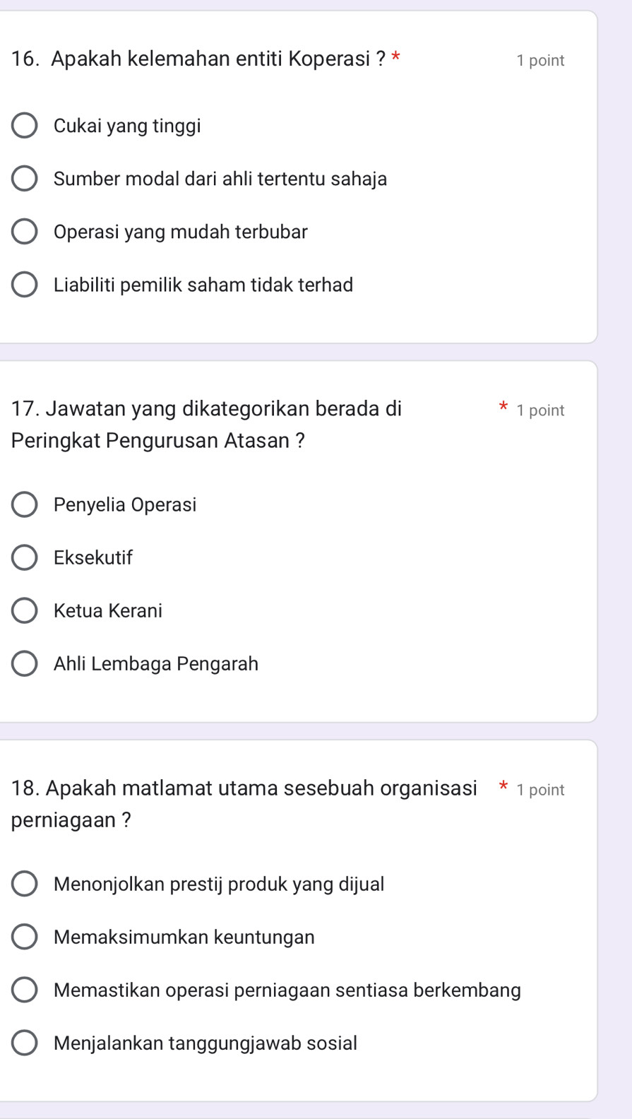 Apakah kelemahan entiti Koperasi ? * 1 point
Cukai yang tinggi
Sumber modal dari ahli tertentu sahaja
Operasi yang mudah terbubar
Liabiliti pemilik saham tidak terhad
17. Jawatan yang dikategorikan berada di 1 point
Peringkat Pengurusan Atasan ?
Penyelia Operasi
Eksekutif
Ketua Kerani
Ahli Lembaga Pengarah
18. Apakah matlamat utama sesebuah organisasi * 1 point
perniagaan ?
Menonjolkan prestij produk yang dijual
Memaksimumkan keuntungan
Memastikan operasi perniagaan sentiasa berkembang
Menjalankan tanggungjawab sosial