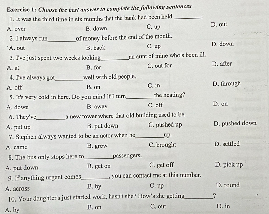 Choose the best answer to complete the following sentences
1. It was the third time in six months that the bank had been held_ .
A. over B. down C. up D. out
2. I always run_ of money before the end of the month.
A. out B. back C. up D. down
3. I've just spent two weeks looking_ an aunt of mine who's been ill.
A. at B. for C. out for D. after
4. I've always got_ well with old people.
A. off B. on C. in D. through
5. It's very cold in here. Do you mind if I turn_ the heating?
A. down B. away C. off
D. on
6. They've_ a new tower where that old building used to be.
A. put up B. put down C. pushed up D. pushed down
7. Stephen always wanted to be an actor when he_ up.
A. came B. grew C. brought D. settled
8. The bus only stops here to _passengers.
A. put down B. get on C. get off D. pick up
9. If anything urgent comes_ , you can contact me at this number.
A. across B. by
C. up D. round
10. Your daughter's just started work, hasn't she? How’s she getting_ ?
A. by B. on C. out D. in