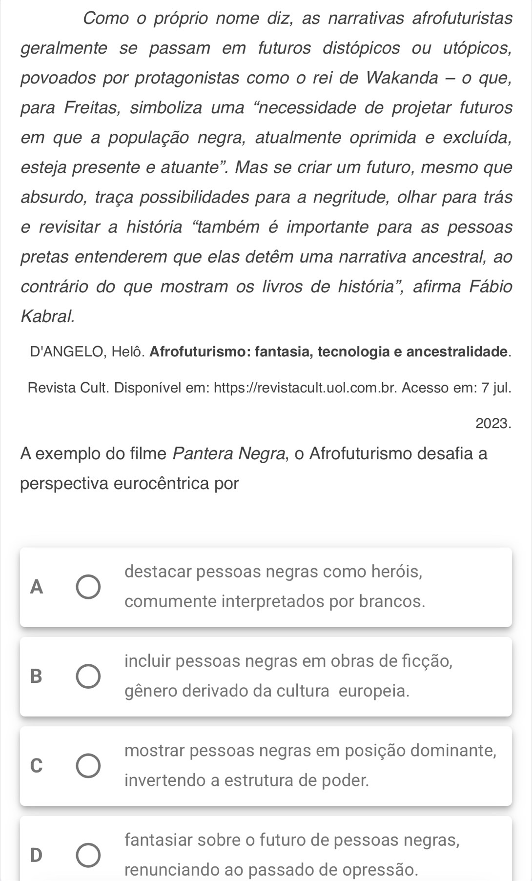 Como o próprio nome diz, as narrativas afrofuturistas
geralmente se passam em futuros distópicos ou utópicos,
povoados por protagonistas como o rei de Wakanda - o que,
para Freitas, simboliza uma “necessidade de projetar futuros
em que a população negra, atualmente oprimida e excluída,
esteja presente e atuante”. Mas se criar um futuro, mesmo que
absurdo, traça possibilidades para a negritude, olhar para trás
e revisitar a história "também é importante para as pessoas
pretas entenderem que elas detêm uma narrativa ancestral, ao
contrário do que mostram os livros de história", afirma Fábio
Kabral.
D'ANGELO, Helô. Afrofuturismo: fantasia, tecnologia e ancestralidade.
Revista Cult. Disponível em: https://revistacult.uol.com.br. Acesso em: 7 jul.
2023.
A exemplo do filme Pantera Negra, o Afrofuturismo desafia a
perspectiva eurocêntrica por
destacar pessoas negras como heróis,
A
comumente interpretados por brancos.
incluir pessoas negras em obras de ficção,
B
gênero derivado da cultura europeia.
mostrar pessoas negras em posição dominante,
C
invertendo a estrutura de poder.
fantasiar sobre o futuro de pessoas negras,
D
renunciando ao passado de opressão.