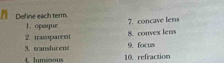 Define each term. 
1. opaque 7. concave lens 
2. transparent 8. convex lens 
3. translucent 9. focus 
4. luminous 10. refraction