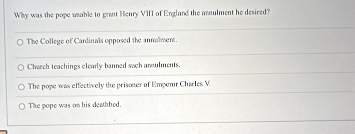 Why was the pope unable to grant Henry VIII of England the annulment he desired?
The College of Cardinals opposed the annulment.
Church teachings clearly banned such annulments.
The pope was effectively the prisoner of Emperor Charles V.
The pope was on his deathbed.