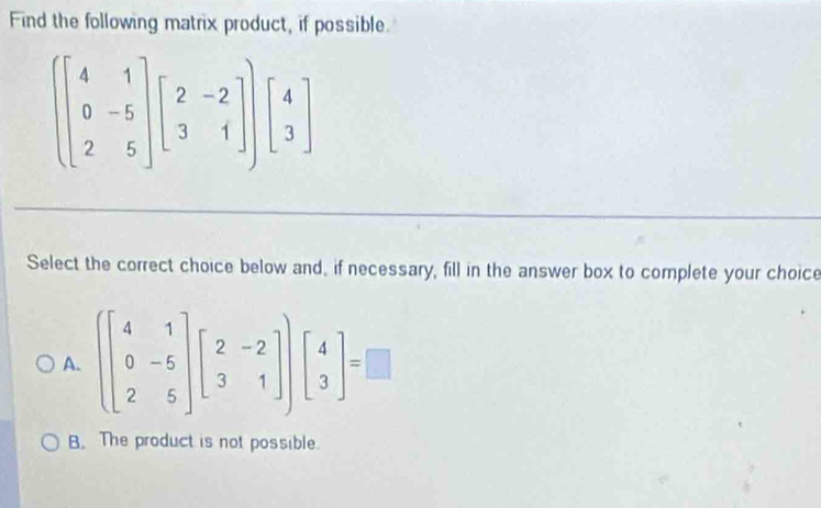 Find the following matrix product, if possible
beginbmatrix 4&1 0&-5 2&5endbmatrix beginbmatrix 2&-2 3&1endbmatrix endbmatrix beginbmatrix 4 3endbmatrix
Select the correct choice below and, if necessary, fill in the answer box to complete your choice
A. (beginbmatrix 4&1 0&-5 2&5endbmatrix beginbmatrix 2&-2 3&1endbmatrix )beginbmatrix 4 3endbmatrix =□
B. The product is not possible.