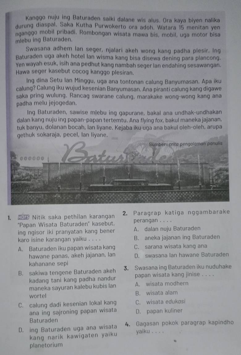 Kanggo nuju ing Baturaden saiki dalane wis alus. Ora kaya biyen nalika
durung diaspal. Saka Kutha Purwokerto ora adoh. Watara 15 menitan yen
nganggo mobil pribadi. Rombongan wisata mawa bis, mobil, uga motor bisa
mlebu ing Baturaden.
Swasana adhem lan seger, njalari akeh wong kang padha plesir. Ing
Baturaden uga akeh hotel lan wisma kang bisa disewa dening para plancong.
Yen wayah esuk, isih ana pedhut kang nambah seger lan endahing sesawangan.
Hawa seger kasebut cocog kanggo plesiran.
Ing dina Setu lan Minggu, uga ana tontonan calung Banyumasan. Apa iku
calung? Calung iku wujud kesenian Banyumasan. Ana piranti calung kang digawe
saka pring wulung. Rancag swarane calung, marakake wong-wong kang ana
padha melu jejogedan.
Ing Baturaden, sawise mlebu ing gapurane, bakal ana undhak-undhakan
dalan kang nuju ing papan-papan tertemtu. Ana flying fox, bakul maneka jajanan,
tuk banyu, dolanan bocah, lan liyane. Kejaba iku uga ana bakul oleh-oleh, arupa
gethuk sokaraja, pecel, Ian liyane.
1.   Nitik saka pethilan karangan 2. Paragrap katiga nggambarake
'Papan Wisata Baturaden' kasebut, perangan . . . .
ing ngisor iki pranyatan kang bener A. dalan nuju Baturaden
karo isine karangan yaiku . . . . B. aneka jajanan ing Baturaden
A. Baturaden iku papan wisata kang C. sarana wisata kang ana
hawane panas, akeh jajanan, lan D. swasana Ian hawane Baturaden
kahanane sepi
B. sakiwa tengene Baturaden akeh 3. Swasana ing Baturaden iku nuduhake
kadang tani kang padha nandur papan wisata kang jinise . . . .
maneka sayuran kalebu kubis lan A. wisata modhern
wortel B. wisata alam
C. calung dadi kesenian lokal kang C. wisata edukɑsi
ana ing sajroning papan wisata D. papan kuliner
Baturaden
D. ing Baturaden uga ana wisata 4. Gagasan pokok paragrap kapindho
kang narik kawigaten yaiku yaiku . . . .
planetorium