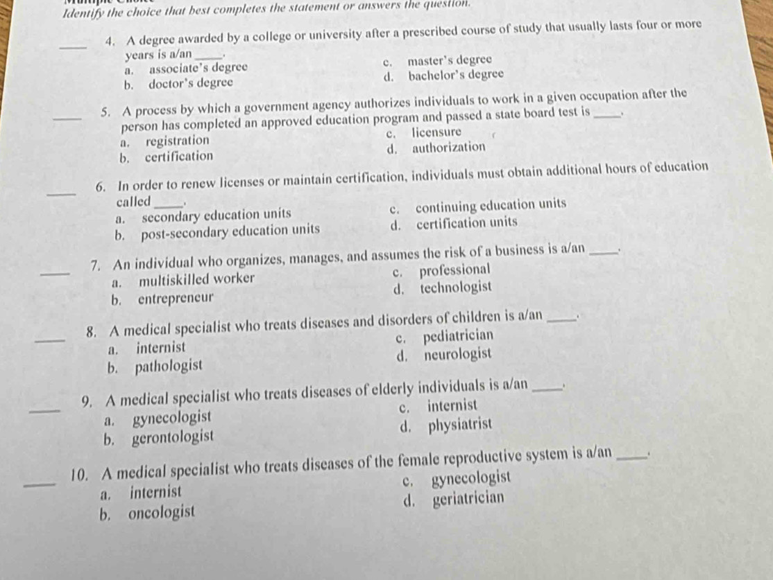 Identify the choice that best completes the statement or answers the question.
_4. A degree awarded by a college or university after a prescribed course of study that usually lasts four or more
years is a/an .
a. associate’s degree c. master's degree
b. doctor's degree d. bachelor's degree
_
5. A process by which a government agency authorizes individuals to work in a given occupation after the
person has completed an approved education program and passed a state board test is 、
a. registration c. licensure
b. certification d. authorization
_
6. In order to renew licenses or maintain certification, individuals must obtain additional hours of education
called .
a. secondary education units c. continuing education units
b. post-secondary education units d. certification units
_
7. An individual who organizes, manages, and assumes the risk of a business is a/an_
a. multiskilled worker c. professional
b. entrepreneur d. technologist
_
8. A medical specialist who treats diseases and disorders of children is a/an _、
a. internist c. pediatrician
b. pathologist d. neurologist
_
9. A medical specialist who treats diseases of elderly individuals is a/an_ .
a. gynecologist c. internist
b. gerontologist d. physiatrist
_
10. A medical specialist who treats diseases of the female reproductive system is a/an _.
a. internist c. gynecologist
b. oncologist d. geriatrician