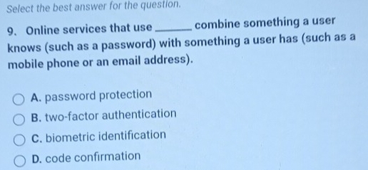 Select the best answer for the question.
9. Online services that use_ combine something a user
knows (such as a password) with something a user has (such as a
mobile phone or an email address).
A. password protection
B. two-factor authentication
C. biometric identification
D. code confirmation