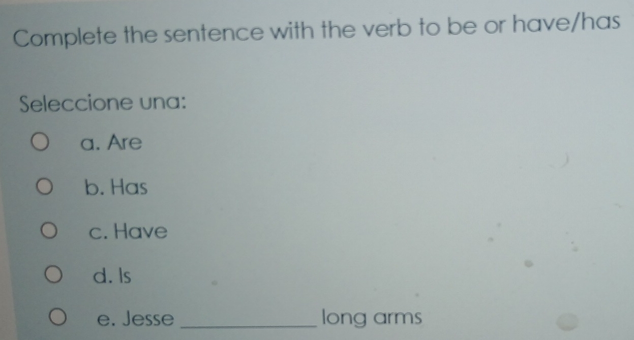 Complete the sentence with the verb to be or have/has
Seleccione una:
a. Are
b. Has
c. Have
d. Is
e. Jesse _long arms