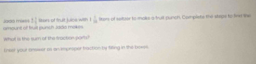 Jadd mixes 2 1/3  liters of fruit juica with 1 1/10  liters of seltzer to make a fruil punch. Complete the steps to find the 
amount of fruit punch Jada makes. 
What is the sum of the fraction parts? 
Enter your onswer as an improper fraction by filling in the boxes