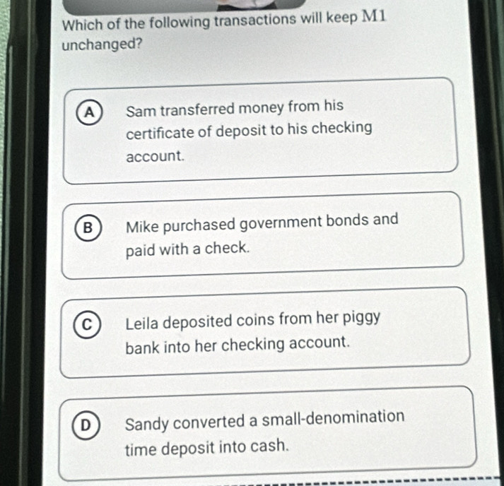 Which of the following transactions will keep M1
unchanged?
A Sam transferred money from his
certificate of deposit to his checking
account.
B Mike purchased government bonds and
paid with a check.
C Leila deposited coins from her piggy
bank into her checking account.
D Sandy converted a small-denomination
time deposit into cash.