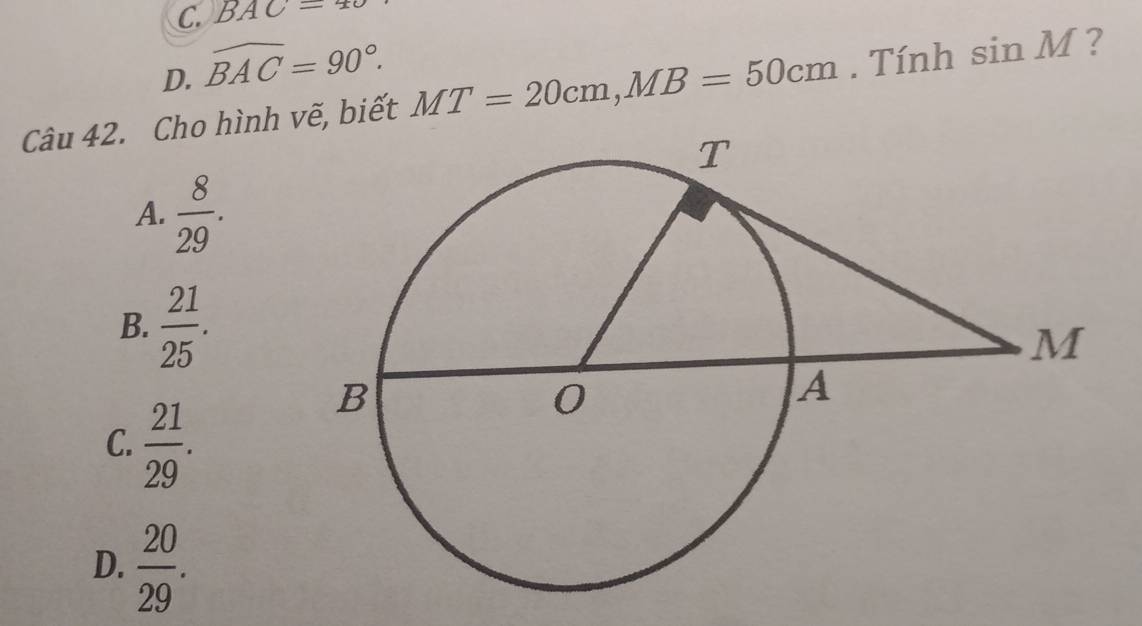 C. BAC=
D. widehat BAC=90°. 
Câu 42. Cho hình vẽ, biết MT=20cm, MB=50cm. Tính sin M ?
A.  8/29 .
B.  21/25 .
C.  21/29 .
D.  20/29 .