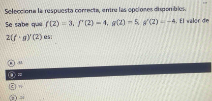 Selecciona la respuesta correcta, entre las opciones disponibles.
Se sabe que f(2)=3, f'(2)=4, g(2)=5, g'(2)=-4. El valor de
2(f· g)'(2) es:
A  -53
22
C) 15
0  24