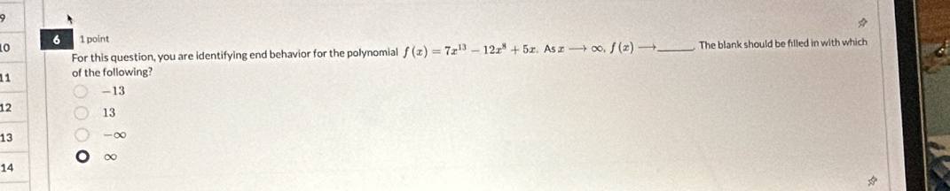 6 1 point
0 As∞ -→ ∞, f(x)to _. The blank should be filled in with which
For this question, you are identifying end behavior for the polynomial f(x)=7x^(13)-12x^8+5x. 
11 of the following?
-13
12 13
13 -∞
∞
14