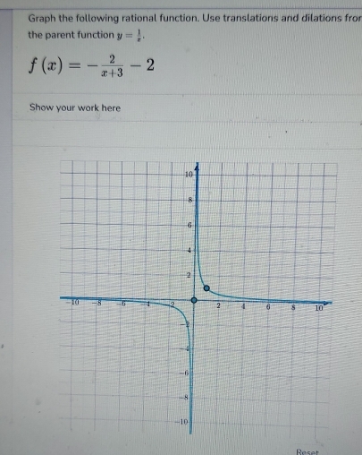 Graph the following rational function. Use translations and dilations fror 
the parent function y= 1/x .
f(x)=- 2/x+3 -2
Show your work here 
Reset