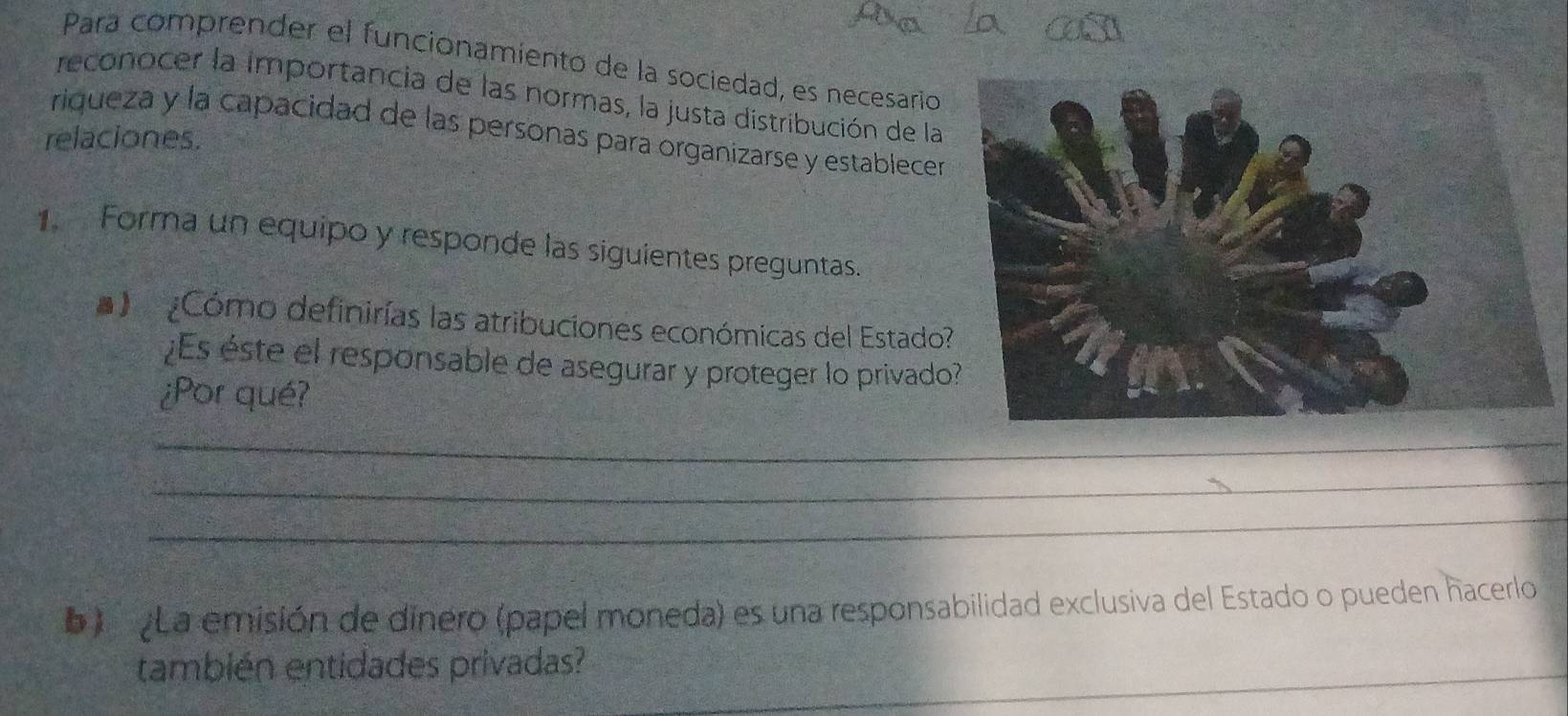 Para comprender el funcionamiento de la sociedad, es necesario 
reconocer la importancia de las normas, la justa distribución de la 
relaciones. riqueza y la capacidad de las personas para organizarse y establecer 
Forma un equipo y responde las siguientes preguntas. 
¿Cómo definirías las atribuciones económicas del Estado 
¿Es éste el responsable de asegurar y proteger lo privado 
¿Por qué? 
_ 
_ 
_ 
b) La emisión de dinero (papel moneda) es una responsabilidad exclusiva del Estado o pueden hacerlo 
también entidades privadas?_