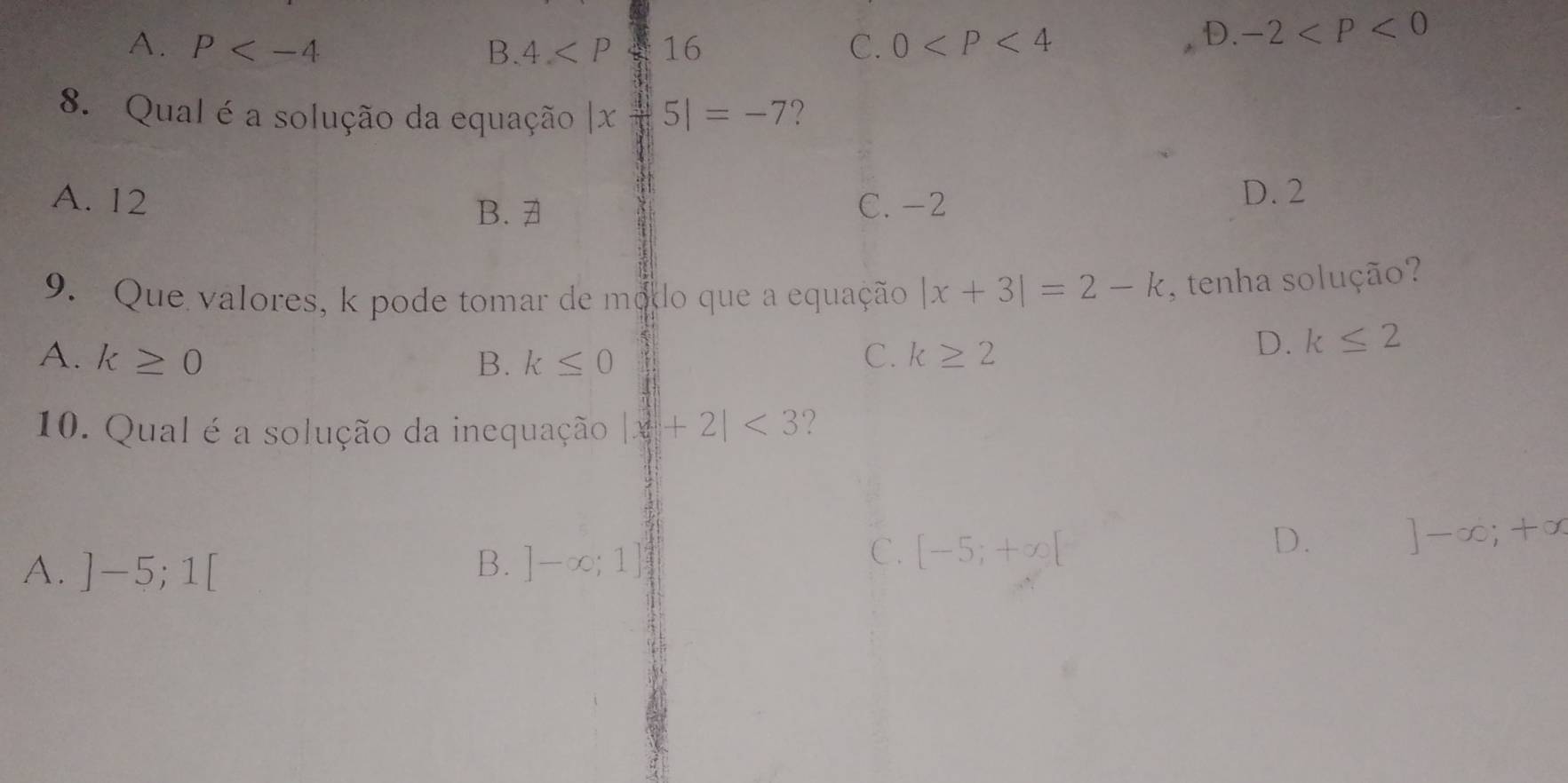 A. P B. 4 16 C. 0
D. -2
8. Qual é a solução da equação |xfrac 45|=-7 2
A. 12 C. -2 D. 2
B. 7
9. Que valores, k pode tomar de modo que a equação |x+3|=2-k , tenha solução?
A. k≥ 0 B. k≤ 0 C. k≥ 2
D. k≤ 2
10. Qual é a solução da inequação |x+2|<3</tex> ?
A. ]-5;1[ B. ]-∈fty ;1]
C. [-5;+∈fty [
D. ]-∈fty ;+∈fty