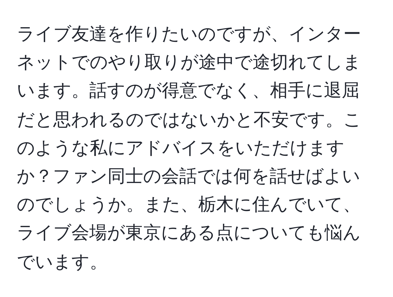 ライブ友達を作りたいのですが、インターネットでのやり取りが途中で途切れてしまいます。話すのが得意でなく、相手に退屈だと思われるのではないかと不安です。このような私にアドバイスをいただけますか？ファン同士の会話では何を話せばよいのでしょうか。また、栃木に住んでいて、ライブ会場が東京にある点についても悩んでいます。