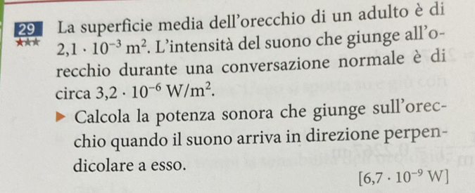 La superficie media dell’orecchio di un adulto è di 
★** 2,1· 10^(-3)m^2. L’intensità del suono che giunge all’o- 
recchio durante una conversazione normale è di 
circa 3,2· 10^(-6)W/m^2. 
Calcola la potenza sonora che giunge sull'orec- 
chio quando il suono arriva in direzione perpen- 
dicolare a esso.
[6,7· 10^(-9)W]