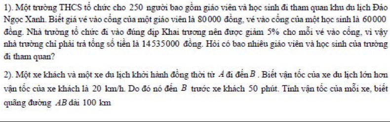 1). Một trường THCS tổ chức cho 250 người bao gồm giáo viên và học sinh đi tham quan khu du lịch Đảo 
Ngọc Xanh. Biết giá vé vào cổng của một giáo viên là 80000 đồng, vé vào cổng của một học sinh là 60000
đồng. Nhà trường tổ chức đi vào đúng dịp Khai trương nên được giảm 5% cho mỗi vẻ vào cổng, vì vậy 
nhà trường chỉ phải trả tổng số tiền là 14535000 đồng. Hỏi có bao nhiêu giáo viên và học sinh của trường 
đi tham quan? 
2). Một xe khách và một xe du lịch khởi hành đồng thời từ A đi đến B . Biết vận tốc của xe du lịch lớn hơn 
vận tốc của xe khách là 20 km/h. Do đó nó đến B trước xe khách 50 phút. Tính vận tốc của mỗi xe, biết 
quãng đường AB đài 100 km