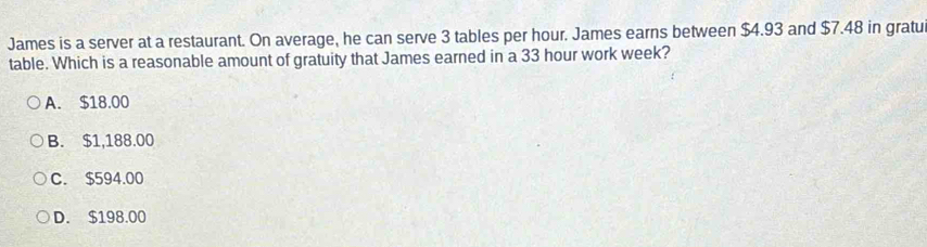 James is a server at a restaurant. On average, he can serve 3 tables per hour. James earns between $4.93 and $7.48 in gratu
table. Which is a reasonable amount of gratuity that James earned in a 33 hour work week?
A. $18.00
B. $1,188.00
C. $594.00
D. $198.00