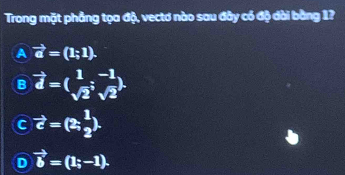 Trong mặt phẳng tọa độ, vectơ nào sau đây có độ dài bằng 1?
A vector a=(1;1).
B vector d=( 1/sqrt(2) ;^-1sqrt(2)).
C vector c=(2, 1/2 ).
D vector b=(1;-1).