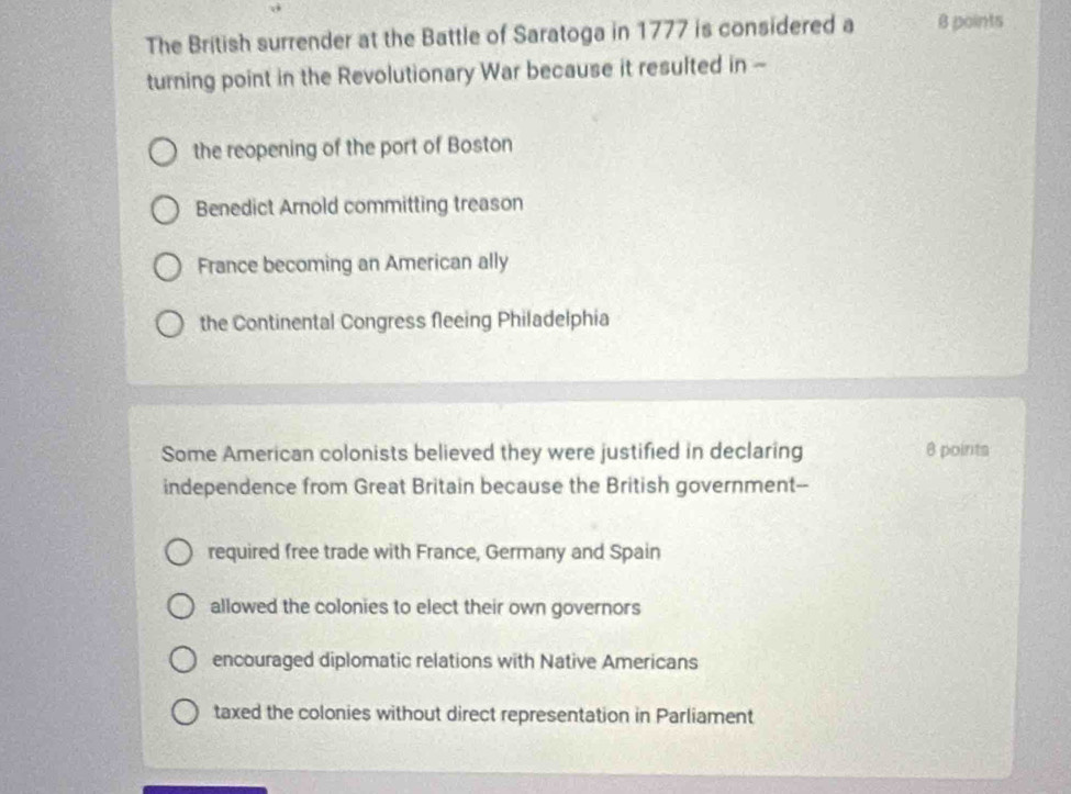 The British surrender at the Battle of Saratoga in 1777 is considered a B points
turning point in the Revolutionary War because it resulted in -
the reopening of the port of Boston
Benedict Arnold committing treason
France becoming an American ally
the Continental Congress fleeing Philadelphia
Some American colonists believed they were justified in declaring 8 points
independence from Great Britain because the British government--
required free trade with France, Germany and Spain
allowed the colonies to elect their own governors
encouraged diplomatic relations with Native Americans
taxed the colonies without direct representation in Parliament