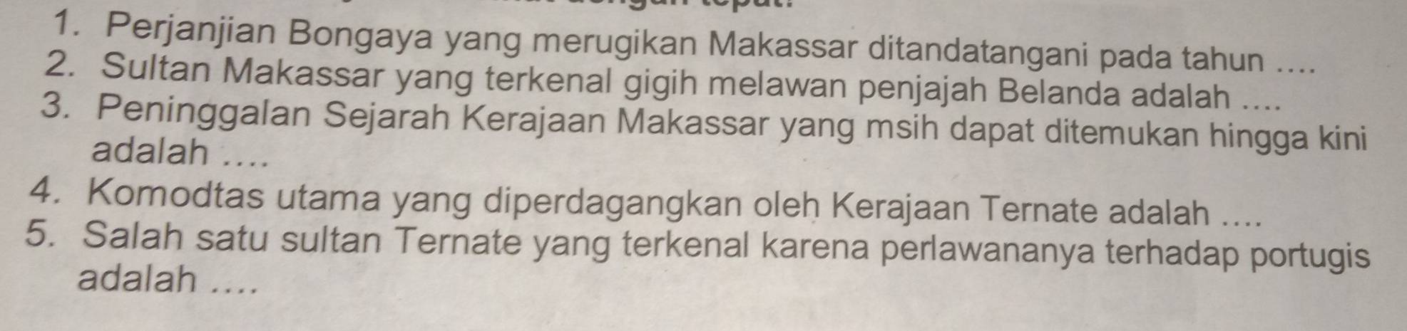 Perjanjian Bongaya yang merugikan Makassar ditandatangani pada tahun .... 
2. Sultan Makassar yang terkenal gigih melawan penjajah Belanda adalah .... 
3. Peninggalan Sejarah Kerajaan Makassar yang msih dapat ditemukan hingga kini 
adalah .... 
4. Komodtas utama yang diperdagangkan oleh Kerajaan Ternate adalah .... 
5. Salah satu sultan Ternate yang terkenal karena perlawananya terhadap portugis 
adalah ....